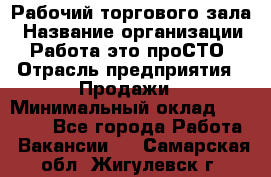 Рабочий торгового зала › Название организации ­ Работа-это проСТО › Отрасль предприятия ­ Продажи › Минимальный оклад ­ 25 000 - Все города Работа » Вакансии   . Самарская обл.,Жигулевск г.